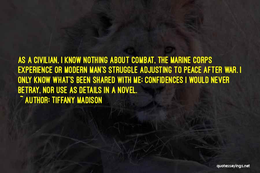 Tiffany Madison Quotes: As A Civilian, I Know Nothing About Combat, The Marine Corps Experience Or Modern Man's Struggle Adjusting To Peace After