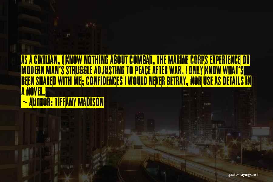 Tiffany Madison Quotes: As A Civilian, I Know Nothing About Combat, The Marine Corps Experience Or Modern Man's Struggle Adjusting To Peace After