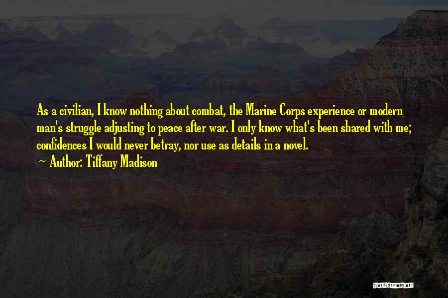 Tiffany Madison Quotes: As A Civilian, I Know Nothing About Combat, The Marine Corps Experience Or Modern Man's Struggle Adjusting To Peace After