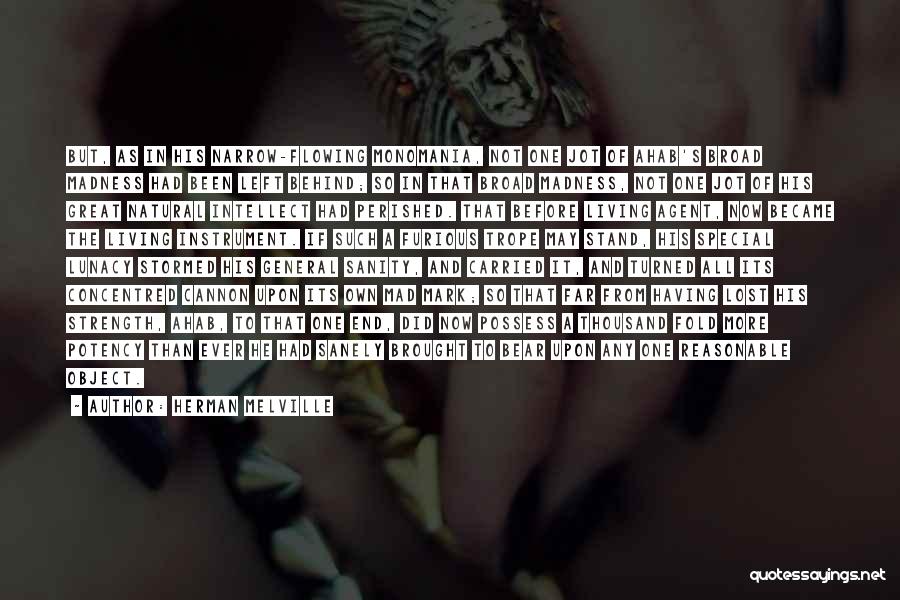 Herman Melville Quotes: But, As In His Narrow-flowing Monomania, Not One Jot Of Ahab's Broad Madness Had Been Left Behind; So In That