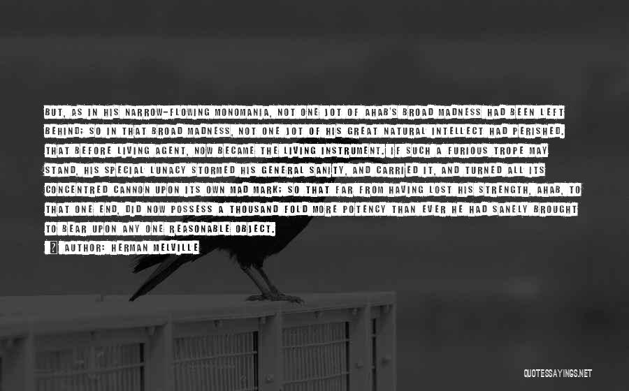 Herman Melville Quotes: But, As In His Narrow-flowing Monomania, Not One Jot Of Ahab's Broad Madness Had Been Left Behind; So In That