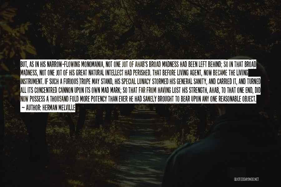 Herman Melville Quotes: But, As In His Narrow-flowing Monomania, Not One Jot Of Ahab's Broad Madness Had Been Left Behind; So In That