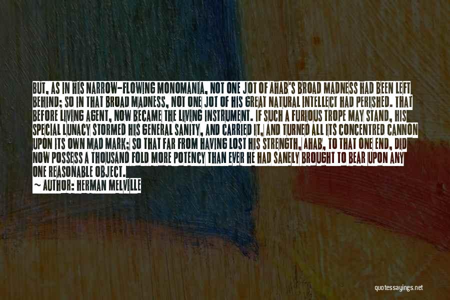 Herman Melville Quotes: But, As In His Narrow-flowing Monomania, Not One Jot Of Ahab's Broad Madness Had Been Left Behind; So In That