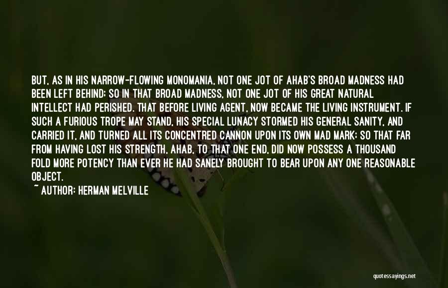 Herman Melville Quotes: But, As In His Narrow-flowing Monomania, Not One Jot Of Ahab's Broad Madness Had Been Left Behind; So In That