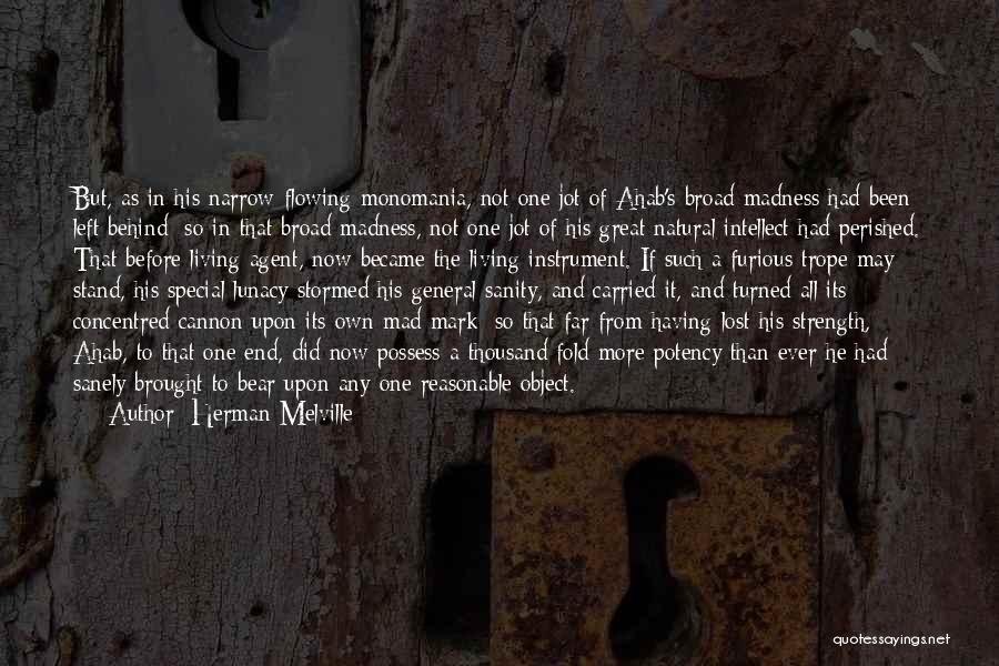 Herman Melville Quotes: But, As In His Narrow-flowing Monomania, Not One Jot Of Ahab's Broad Madness Had Been Left Behind; So In That