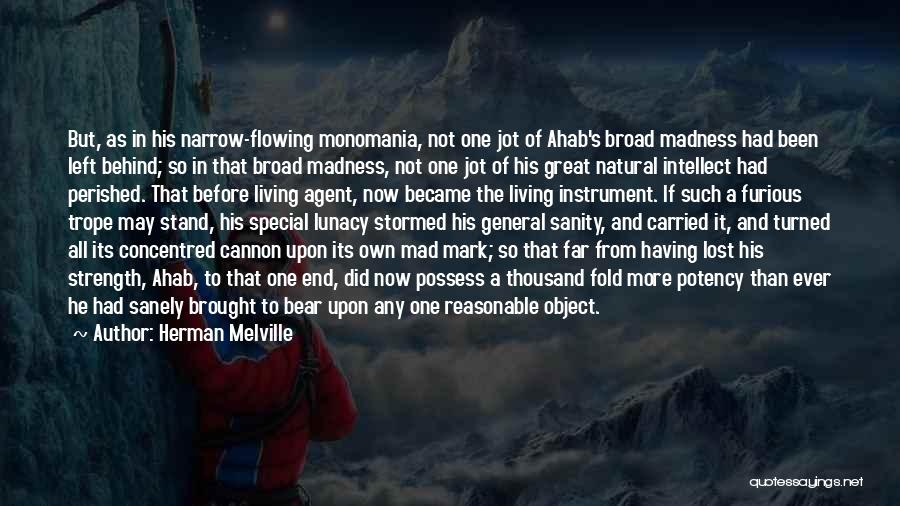 Herman Melville Quotes: But, As In His Narrow-flowing Monomania, Not One Jot Of Ahab's Broad Madness Had Been Left Behind; So In That