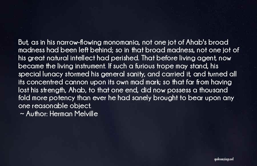 Herman Melville Quotes: But, As In His Narrow-flowing Monomania, Not One Jot Of Ahab's Broad Madness Had Been Left Behind; So In That