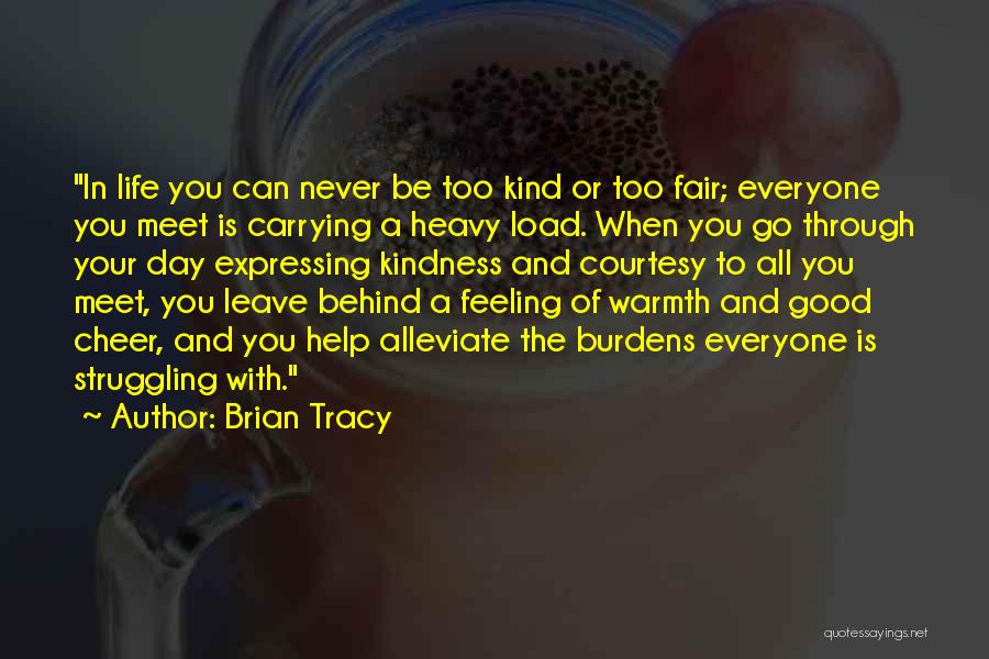 Brian Tracy Quotes: In Life You Can Never Be Too Kind Or Too Fair; Everyone You Meet Is Carrying A Heavy Load. When