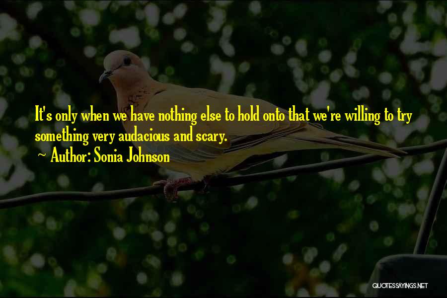 Sonia Johnson Quotes: It's Only When We Have Nothing Else To Hold Onto That We're Willing To Try Something Very Audacious And Scary.