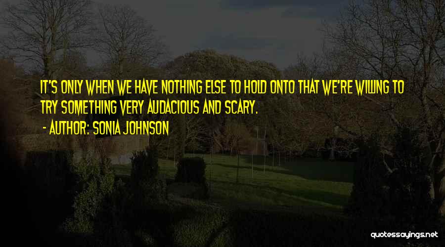 Sonia Johnson Quotes: It's Only When We Have Nothing Else To Hold Onto That We're Willing To Try Something Very Audacious And Scary.