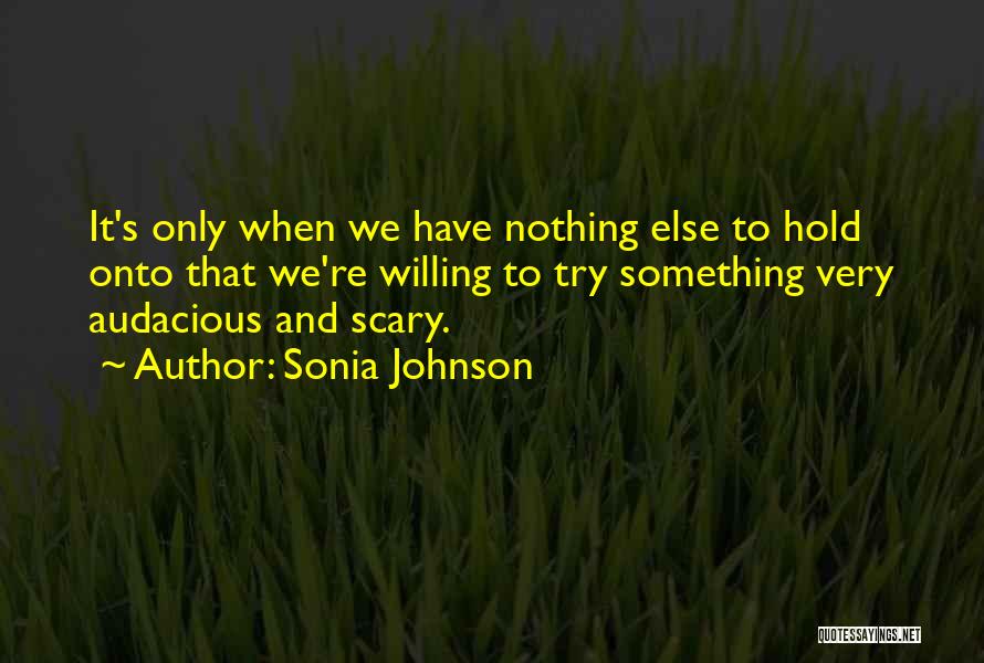 Sonia Johnson Quotes: It's Only When We Have Nothing Else To Hold Onto That We're Willing To Try Something Very Audacious And Scary.