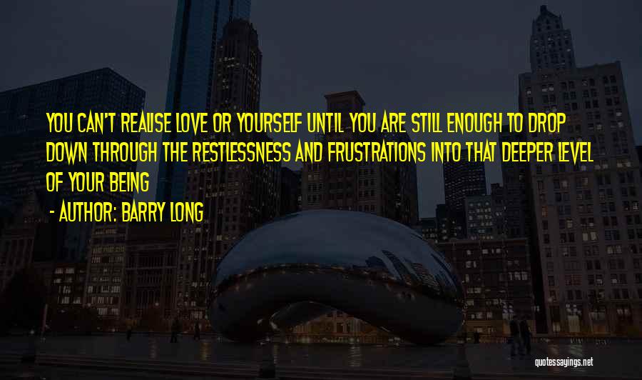 Barry Long Quotes: You Can't Realise Love Or Yourself Until You Are Still Enough To Drop Down Through The Restlessness And Frustrations Into