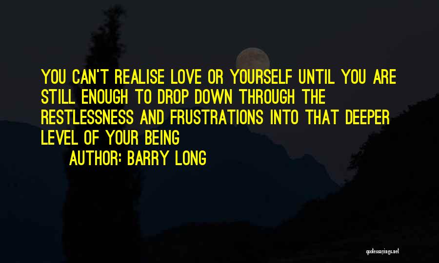 Barry Long Quotes: You Can't Realise Love Or Yourself Until You Are Still Enough To Drop Down Through The Restlessness And Frustrations Into