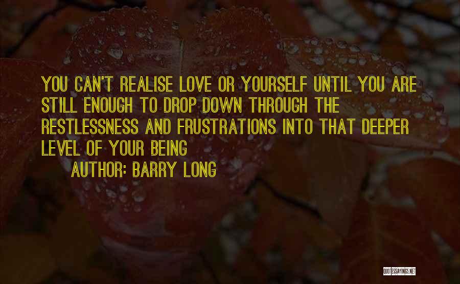 Barry Long Quotes: You Can't Realise Love Or Yourself Until You Are Still Enough To Drop Down Through The Restlessness And Frustrations Into