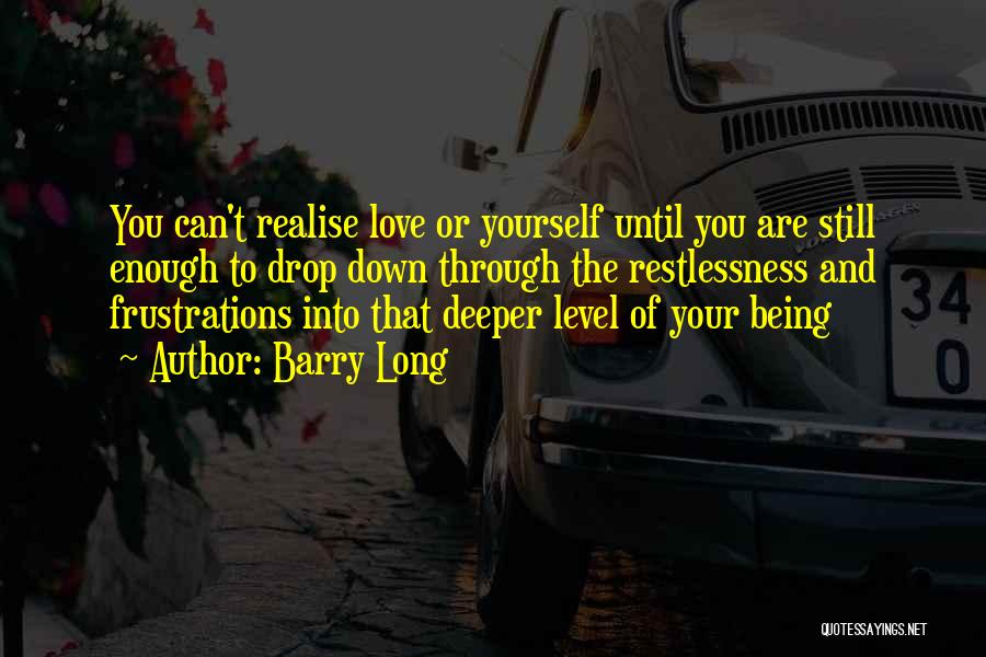 Barry Long Quotes: You Can't Realise Love Or Yourself Until You Are Still Enough To Drop Down Through The Restlessness And Frustrations Into