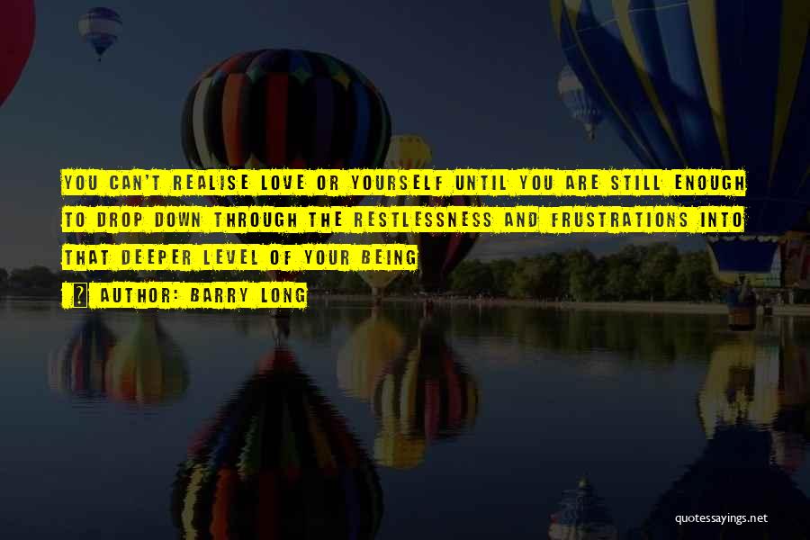 Barry Long Quotes: You Can't Realise Love Or Yourself Until You Are Still Enough To Drop Down Through The Restlessness And Frustrations Into