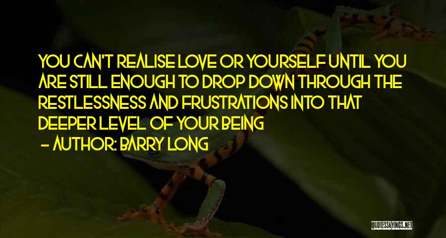 Barry Long Quotes: You Can't Realise Love Or Yourself Until You Are Still Enough To Drop Down Through The Restlessness And Frustrations Into