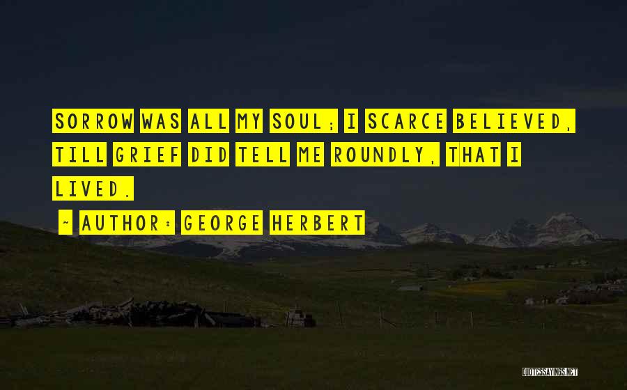George Herbert Quotes: Sorrow Was All My Soul; I Scarce Believed, Till Grief Did Tell Me Roundly, That I Lived.