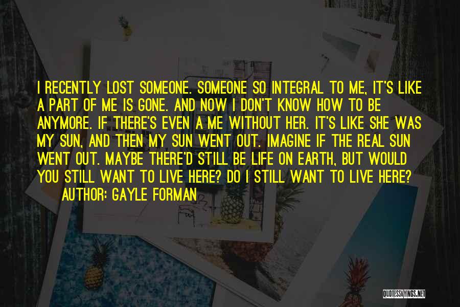 Gayle Forman Quotes: I Recently Lost Someone. Someone So Integral To Me, It's Like A Part Of Me Is Gone. And Now I