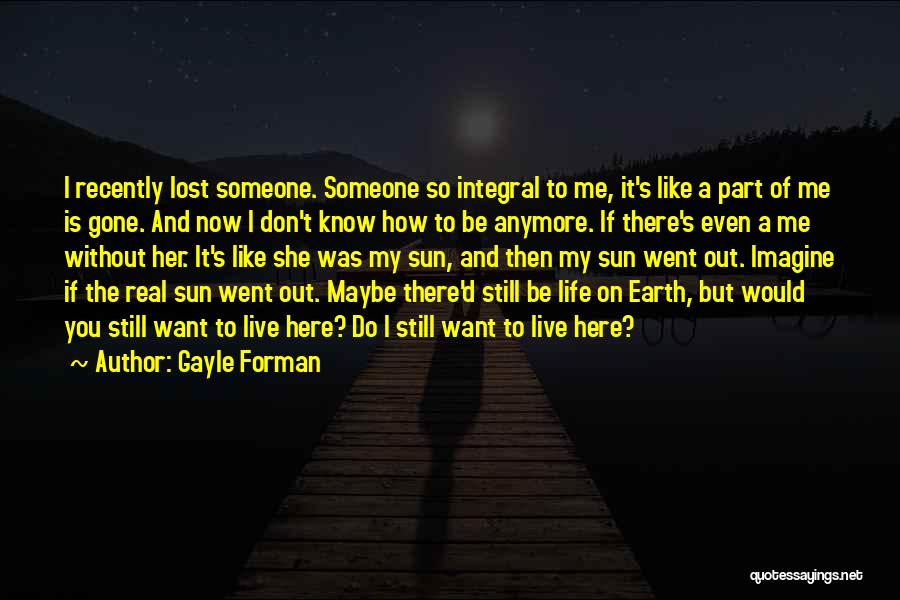 Gayle Forman Quotes: I Recently Lost Someone. Someone So Integral To Me, It's Like A Part Of Me Is Gone. And Now I