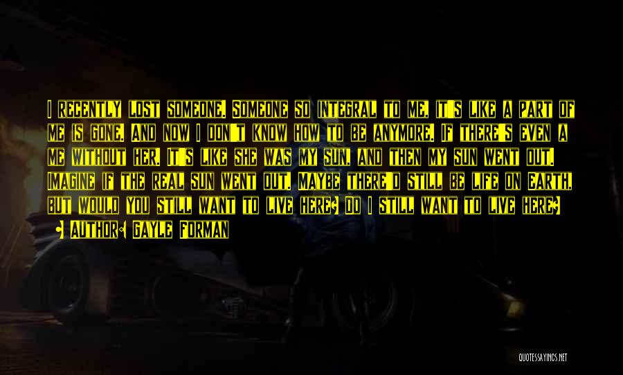Gayle Forman Quotes: I Recently Lost Someone. Someone So Integral To Me, It's Like A Part Of Me Is Gone. And Now I