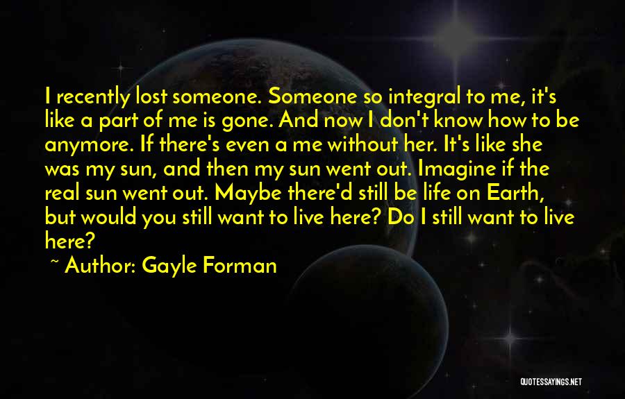 Gayle Forman Quotes: I Recently Lost Someone. Someone So Integral To Me, It's Like A Part Of Me Is Gone. And Now I