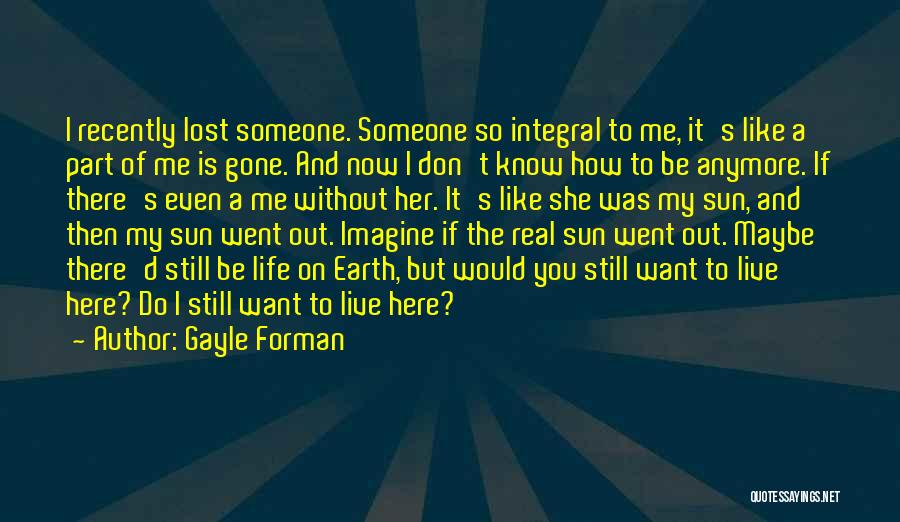 Gayle Forman Quotes: I Recently Lost Someone. Someone So Integral To Me, It's Like A Part Of Me Is Gone. And Now I