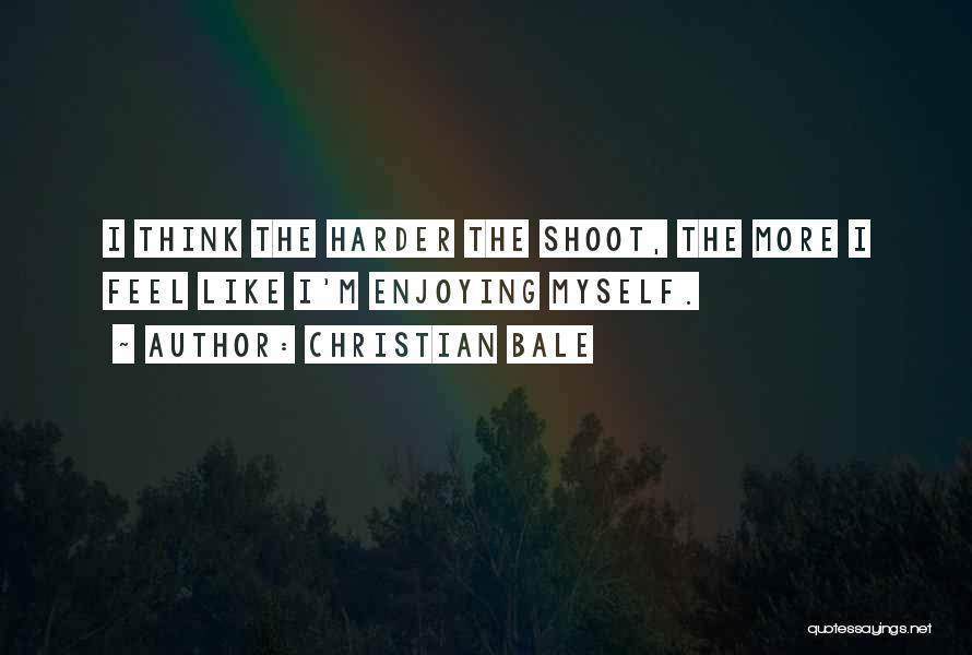 Christian Bale Quotes: I Think The Harder The Shoot, The More I Feel Like I'm Enjoying Myself.