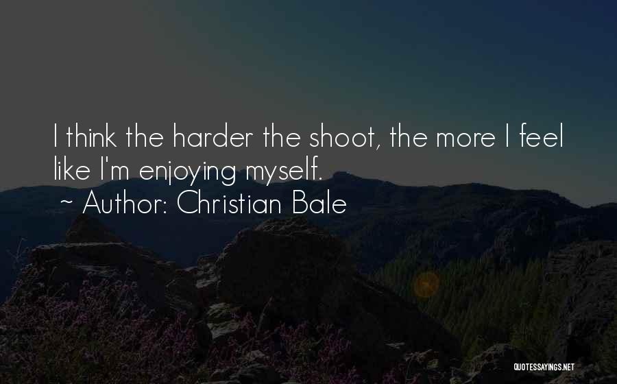 Christian Bale Quotes: I Think The Harder The Shoot, The More I Feel Like I'm Enjoying Myself.