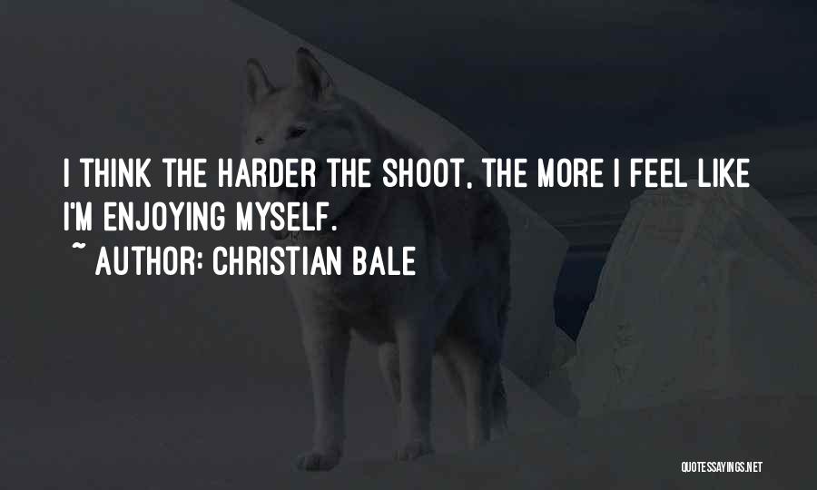 Christian Bale Quotes: I Think The Harder The Shoot, The More I Feel Like I'm Enjoying Myself.