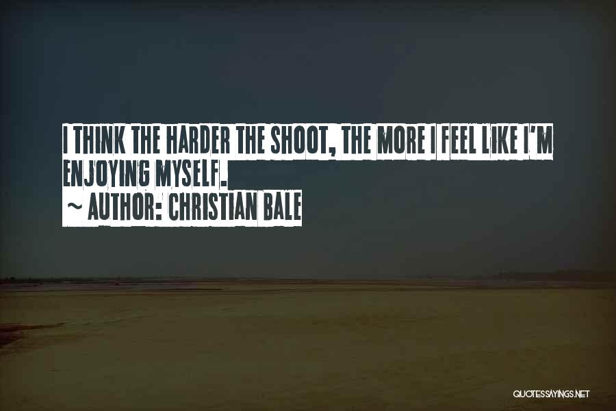 Christian Bale Quotes: I Think The Harder The Shoot, The More I Feel Like I'm Enjoying Myself.