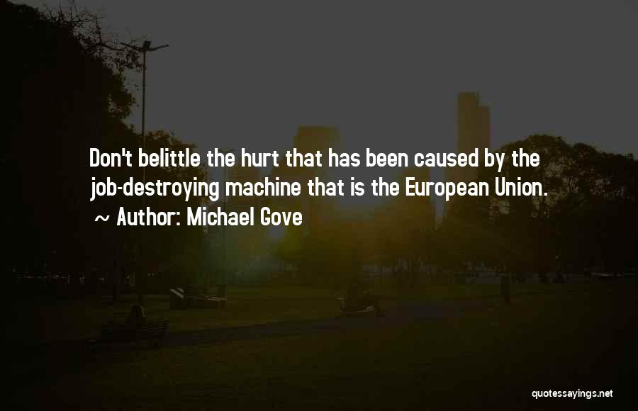 Michael Gove Quotes: Don't Belittle The Hurt That Has Been Caused By The Job-destroying Machine That Is The European Union.