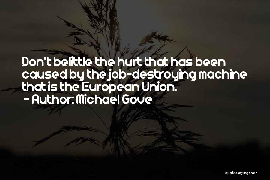 Michael Gove Quotes: Don't Belittle The Hurt That Has Been Caused By The Job-destroying Machine That Is The European Union.