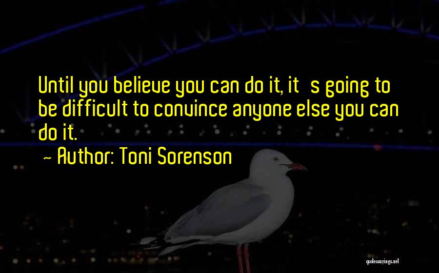 Toni Sorenson Quotes: Until You Believe You Can Do It, It's Going To Be Difficult To Convince Anyone Else You Can Do It.