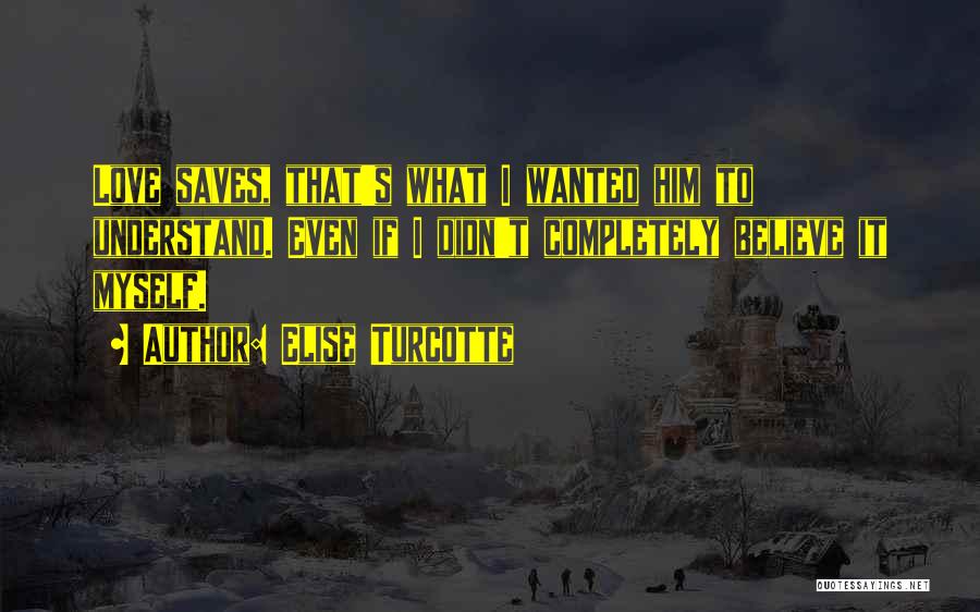 Elise Turcotte Quotes: Love Saves, That's What I Wanted Him To Understand. Even If I Didn't Completely Believe It Myself.