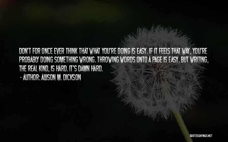 Allison M. Dickson Quotes: Don't For Once Ever Think That What You're Doing Is Easy. If It Feels That Way, You're Probably Doing Something