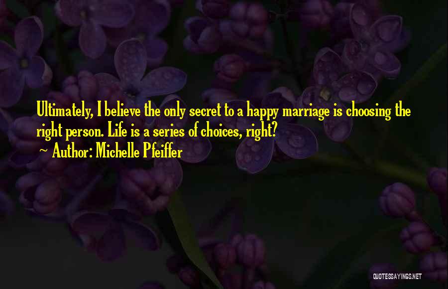 Michelle Pfeiffer Quotes: Ultimately, I Believe The Only Secret To A Happy Marriage Is Choosing The Right Person. Life Is A Series Of