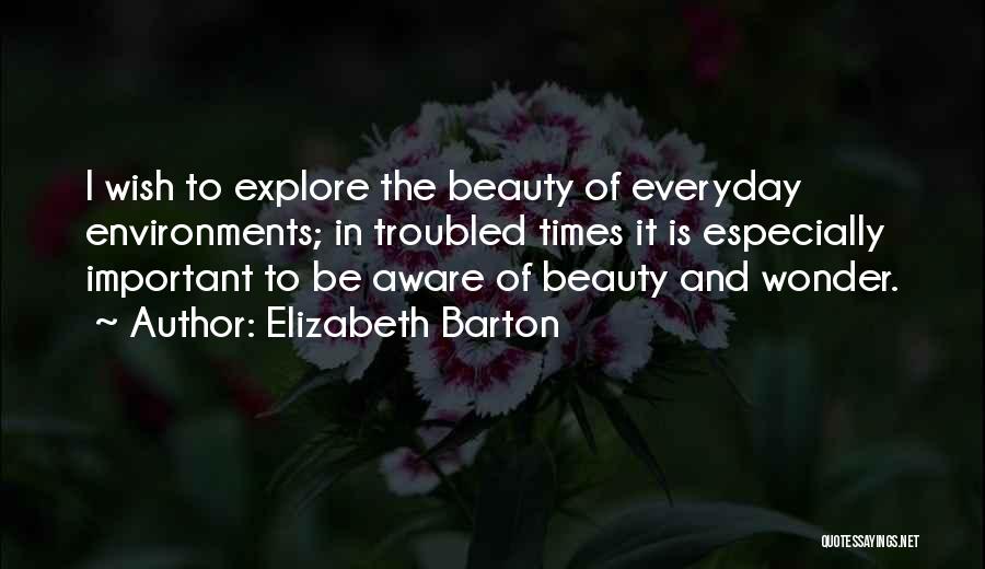 Elizabeth Barton Quotes: I Wish To Explore The Beauty Of Everyday Environments; In Troubled Times It Is Especially Important To Be Aware Of