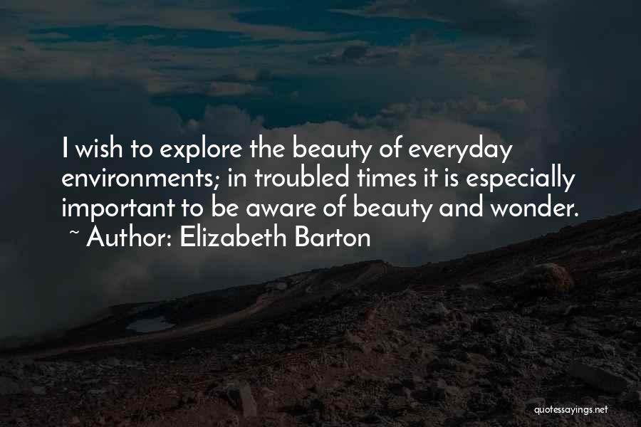 Elizabeth Barton Quotes: I Wish To Explore The Beauty Of Everyday Environments; In Troubled Times It Is Especially Important To Be Aware Of