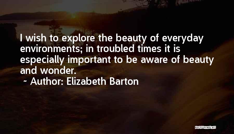 Elizabeth Barton Quotes: I Wish To Explore The Beauty Of Everyday Environments; In Troubled Times It Is Especially Important To Be Aware Of