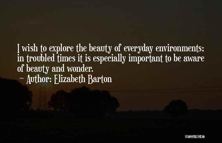 Elizabeth Barton Quotes: I Wish To Explore The Beauty Of Everyday Environments; In Troubled Times It Is Especially Important To Be Aware Of