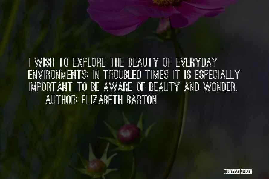 Elizabeth Barton Quotes: I Wish To Explore The Beauty Of Everyday Environments; In Troubled Times It Is Especially Important To Be Aware Of