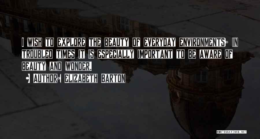 Elizabeth Barton Quotes: I Wish To Explore The Beauty Of Everyday Environments; In Troubled Times It Is Especially Important To Be Aware Of