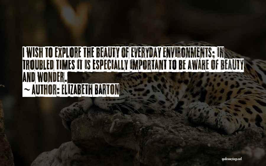 Elizabeth Barton Quotes: I Wish To Explore The Beauty Of Everyday Environments; In Troubled Times It Is Especially Important To Be Aware Of