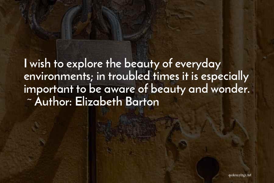 Elizabeth Barton Quotes: I Wish To Explore The Beauty Of Everyday Environments; In Troubled Times It Is Especially Important To Be Aware Of