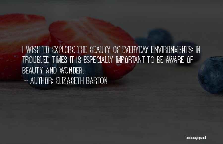 Elizabeth Barton Quotes: I Wish To Explore The Beauty Of Everyday Environments; In Troubled Times It Is Especially Important To Be Aware Of