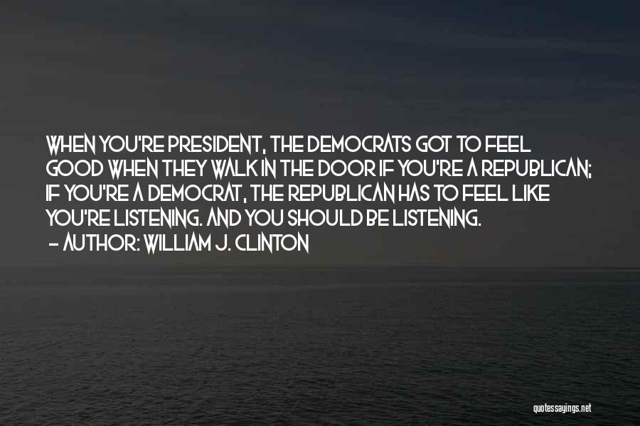 William J. Clinton Quotes: When You're President, The Democrats Got To Feel Good When They Walk In The Door If You're A Republican; If
