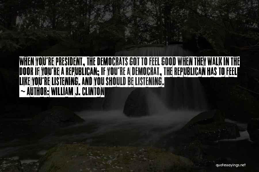 William J. Clinton Quotes: When You're President, The Democrats Got To Feel Good When They Walk In The Door If You're A Republican; If