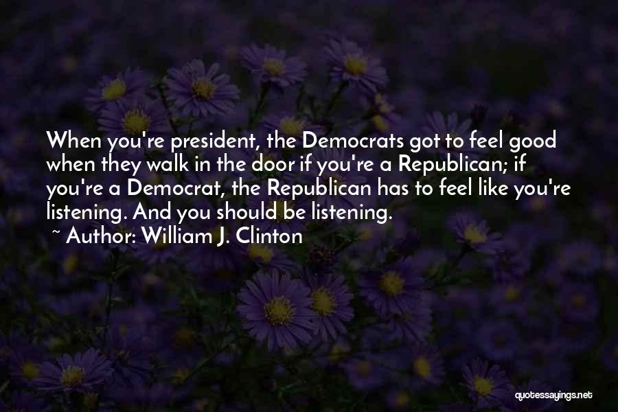 William J. Clinton Quotes: When You're President, The Democrats Got To Feel Good When They Walk In The Door If You're A Republican; If