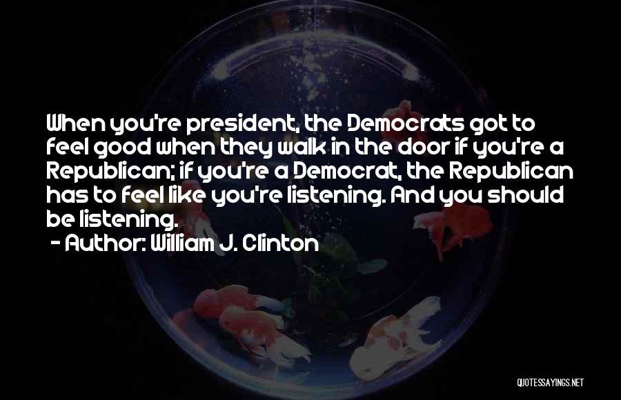 William J. Clinton Quotes: When You're President, The Democrats Got To Feel Good When They Walk In The Door If You're A Republican; If